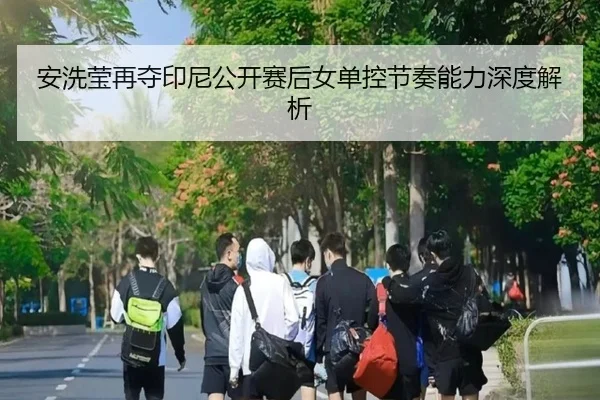 安洗莹再夺印尼公开赛后女单控节奏能力深度解析